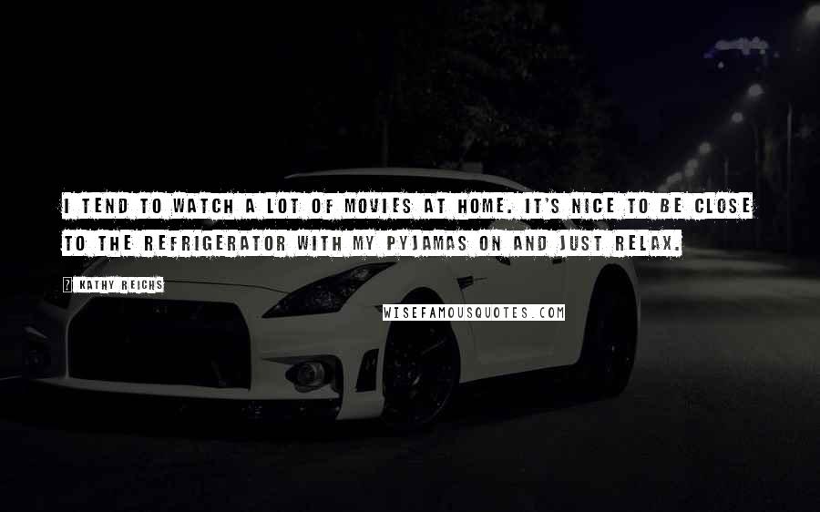 Kathy Reichs quotes: I tend to watch a lot of movies at home. It's nice to be close to the refrigerator with my pyjamas on and just relax.