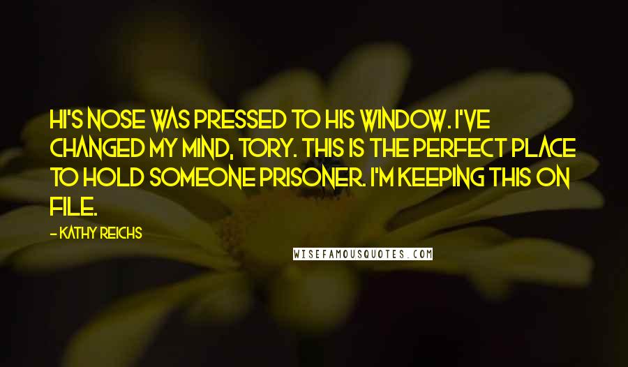 Kathy Reichs quotes: Hi's nose was pressed to his window. I've changed my mind, Tory. This is the perfect place to hold someone prisoner. I'm keeping this on file. Kathy Reichs quotes: Hi's nose was pressed to his window. I've changed my mind, Tory. This is the perfect place to hold someone prisoner. I'm keeping this on file.
