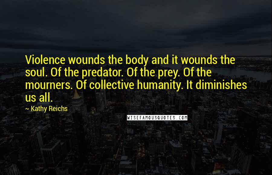 Kathy Reichs quotes: Violence wounds the body and it wounds the soul. Of the predator. Of the prey. Of the mourners. Of collective humanity. It diminishes us all.