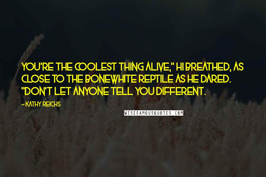 Kathy Reichs quotes: You're the coolest thing alive," Hi breathed, as close to the bonewhite reptile as he dared. "Don't let anyone tell you different. Kathy Reichs quotes: You're the coolest thing alive," Hi breathed, as close to the bonewhite reptile as he dared. "Don't let anyone tell you different.