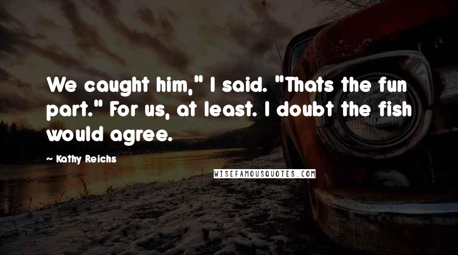 Kathy Reichs quotes: We caught him," I said. "Thats the fun part." For us, at least. I doubt the fish would agree.