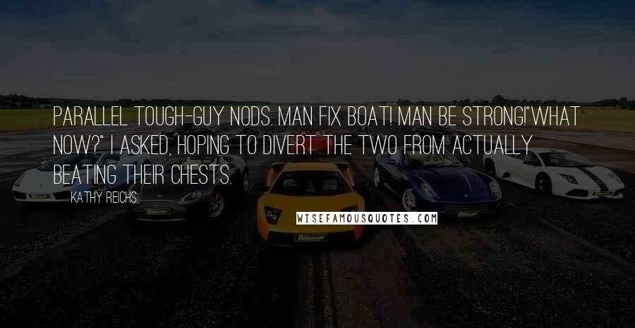 Kathy Reichs quotes: Parallel tough-guy nods. Man fix boat! Man be strong!"What now?" I asked, hoping to divert the two from actually beating their chests. Kathy Reichs quotes: Parallel tough-guy nods. Man fix boat! Man be strong!"What now?" I asked, hoping to divert the two from actually beating their chests.
