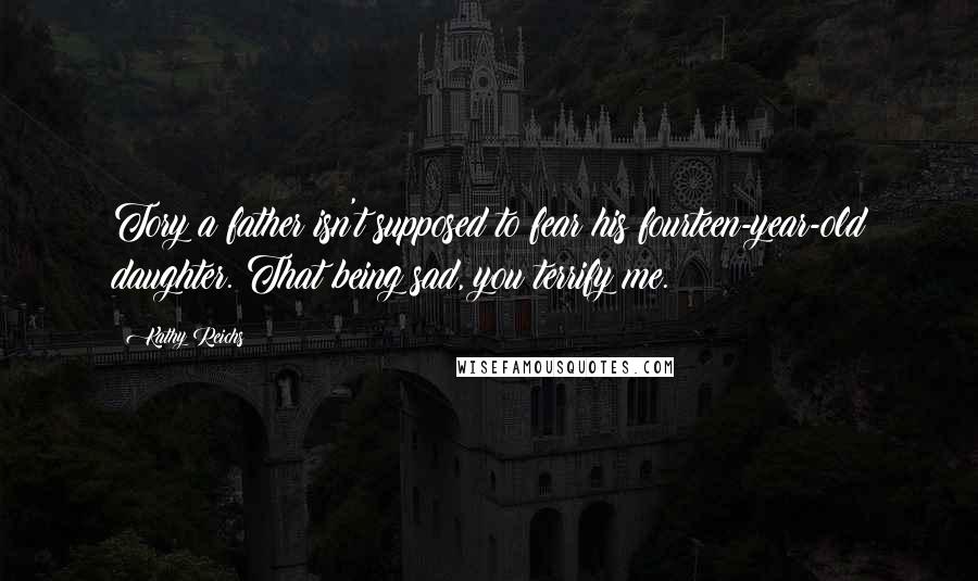 Kathy Reichs quotes: Tory a father isn't supposed to fear his fourteen-year-old daughter. That being sad, you terrify me. Kathy Reichs quotes: Tory a father isn't supposed to fear his fourteen-year-old daughter. That being sad, you terrify me.