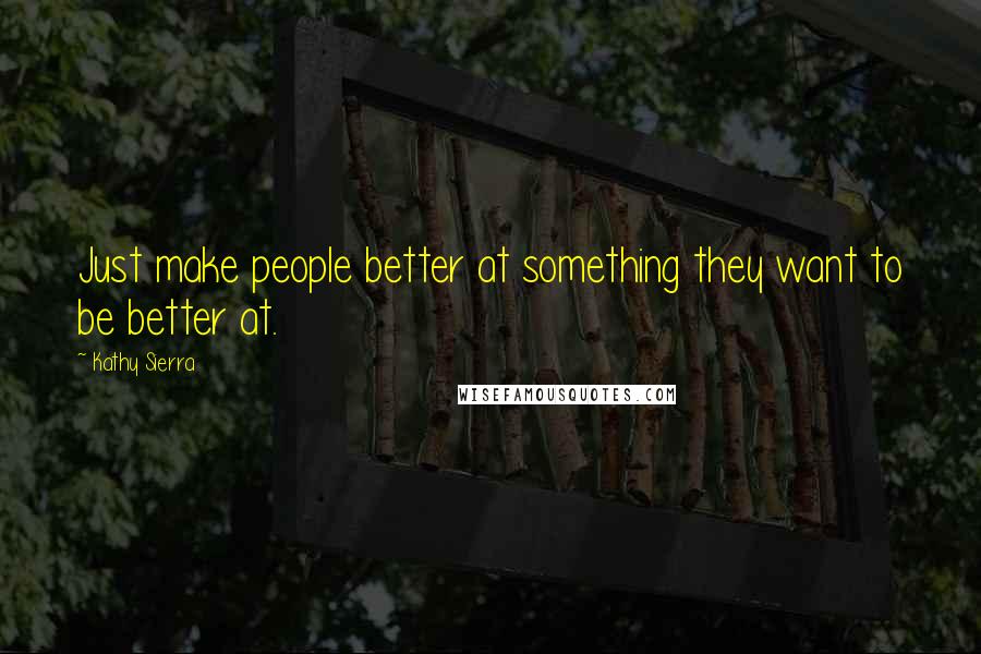 Kathy Sierra quotes: Just make people better at something they want to be better at.