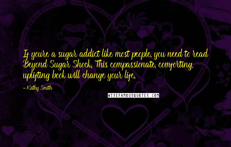 Kathy Smith quotes: If youre a sugar addict like most people, you need to read Beyond Sugar Shock. This compassionate, comforting, uplifting book will change your life.