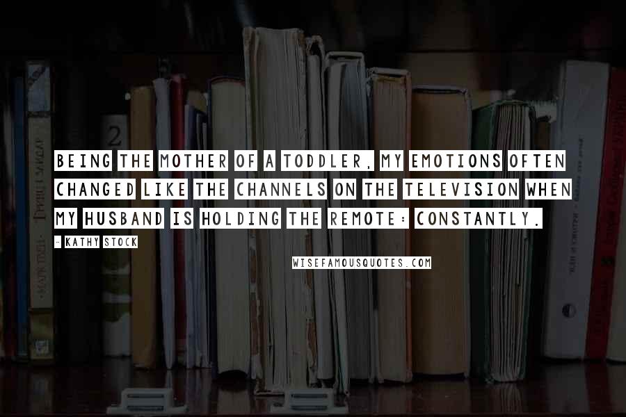 Kathy Stock quotes: Being the mother of a toddler, my emotions often changed like the channels on the television when my husband is holding the remote: Constantly. Kathy Stock quotes: Being the mother of a toddler, my emotions often changed like the channels on the television when my husband is holding the remote: Constantly.