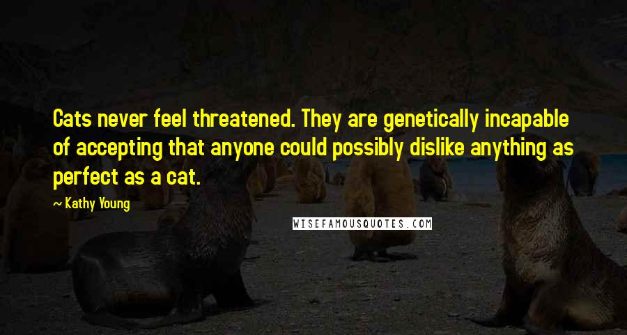 Kathy Young quotes: Cats never feel threatened. They are genetically incapable of accepting that anyone could possibly dislike anything as perfect as a cat.