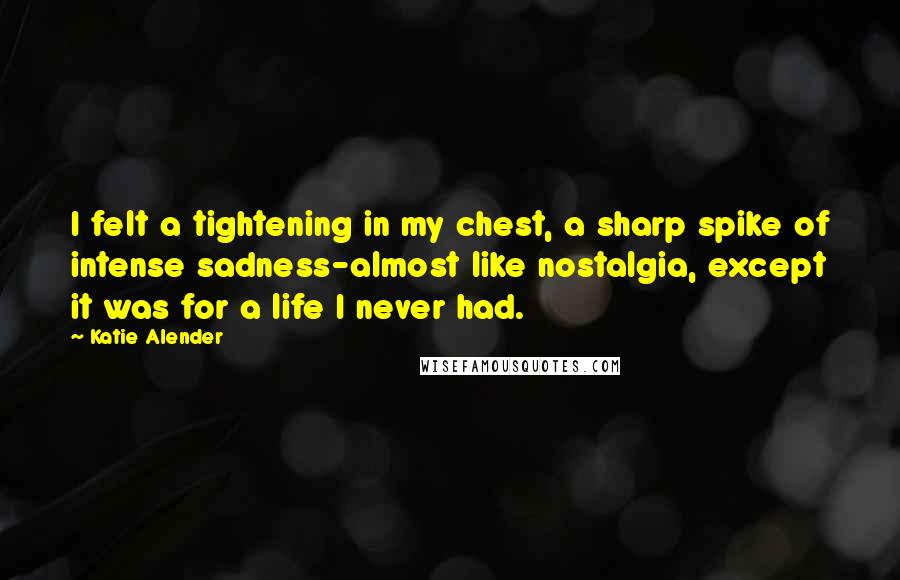 Katie Alender quotes: I felt a tightening in my chest, a sharp spike of intense sadness-almost like nostalgia, except it was for a life I never had. Katie Alender quotes: I felt a tightening in my chest, a sharp spike of intense sadness-almost like nostalgia, except it was for a life I never had.