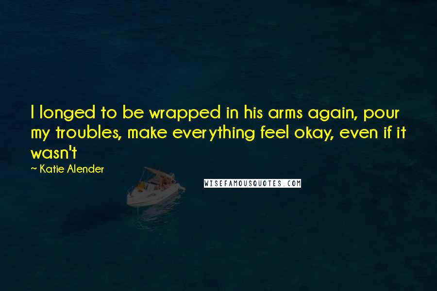 Katie Alender quotes: I longed to be wrapped in his arms again, pour my troubles, make everything feel okay, even if it wasn't Katie Alender quotes: I longed to be wrapped in his arms again, pour my troubles, make everything feel okay, even if it wasn't