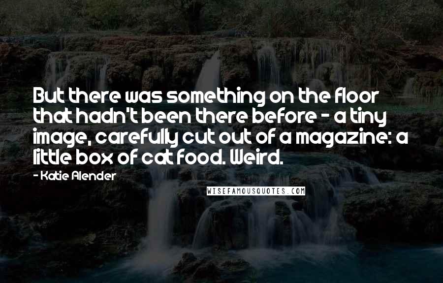 Katie Alender quotes: But there was something on the floor that hadn't been there before - a tiny image, carefully cut out of a magazine: a little box of cat food. Weird.