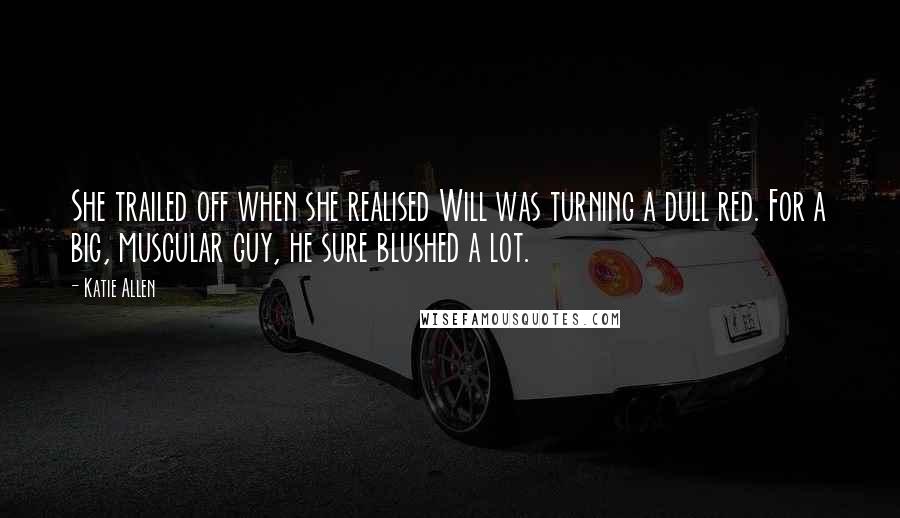 Katie Allen quotes: She trailed off when she realised Will was turning a dull red. For a big, muscular guy, he sure blushed a lot.