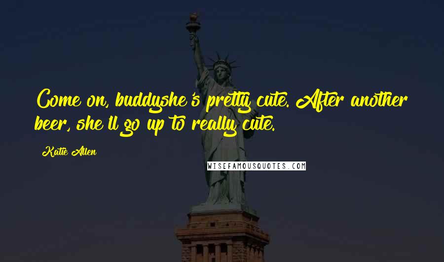 Katie Allen quotes: Come on, buddyshe's pretty cute. After another beer, she'll go up to really cute. Katie Allen quotes: Come on, buddyshe's pretty cute. After another beer, she'll go up to really cute.