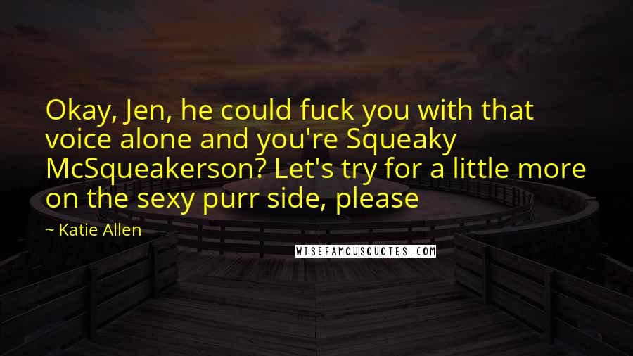 Katie Allen quotes: Okay, Jen, he could fuck you with that voice alone and you're Squeaky McSqueakerson? Let's try for a little more on the sexy purr side, please Katie Allen quotes: Okay, Jen, he could fuck you with that voice alone and you're Squeaky McSqueakerson? Let's try for a little more on the sexy purr side, please