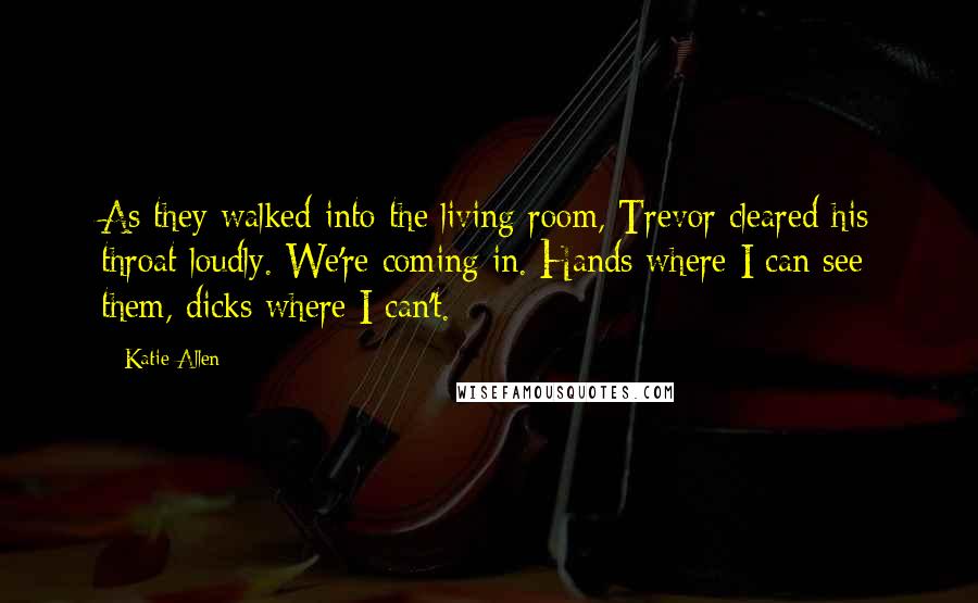 Katie Allen quotes: As they walked into the living room, Trevor cleared his throat loudly. We're coming in. Hands where I can see them, dicks where I can't. Katie Allen quotes: As they walked into the living room, Trevor cleared his throat loudly. We're coming in. Hands where I can see them, dicks where I can't.