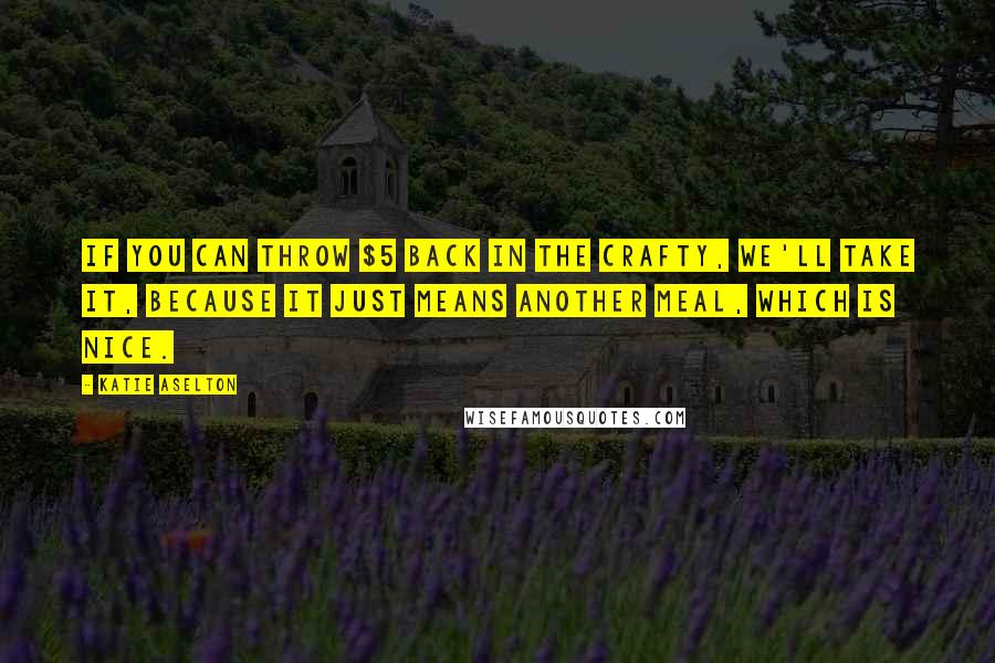 Katie Aselton quotes: If you can throw $5 back in the crafty, we'll take it, because it just means another meal, which is nice.