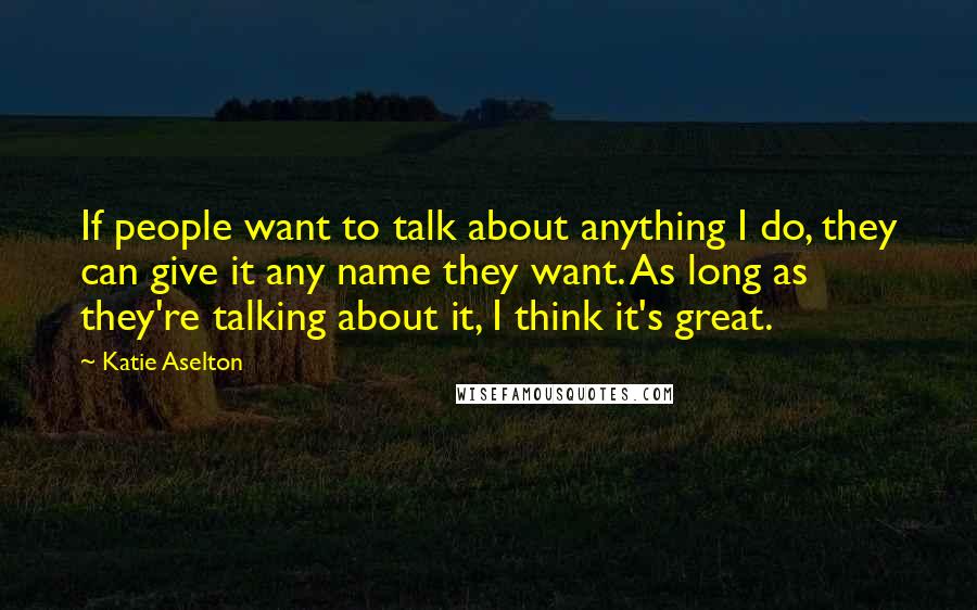 Katie Aselton quotes: If people want to talk about anything I do, they can give it any name they want. As long as they're talking about it, I think it's great.