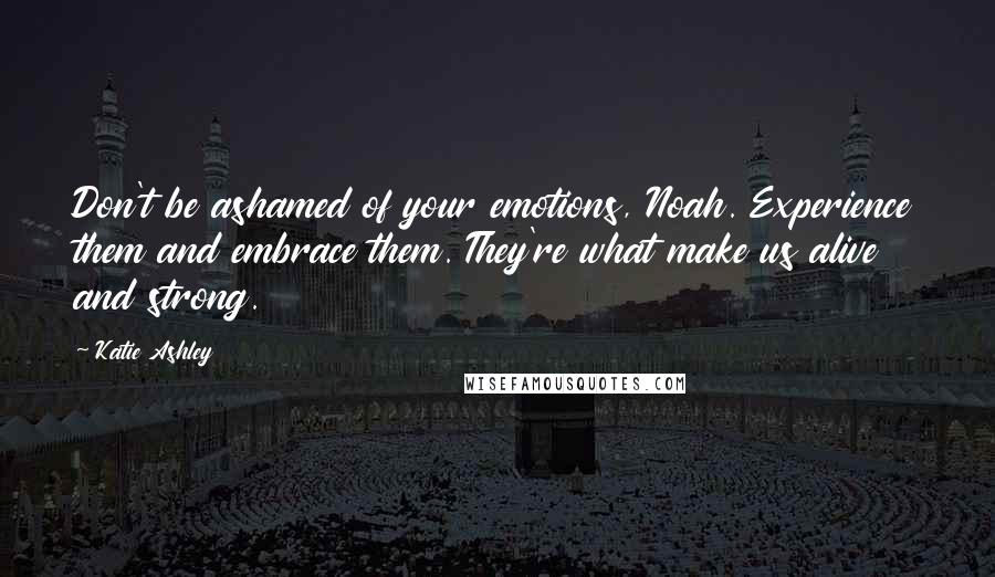 Katie Ashley quotes: Don't be ashamed of your emotions, Noah. Experience them and embrace them. They're what make us alive and strong.