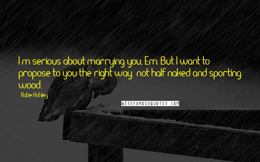 Katie Ashley quotes: I'm serious about marrying you, Em. But I want to propose to you the right way- not half-naked and sporting wood.