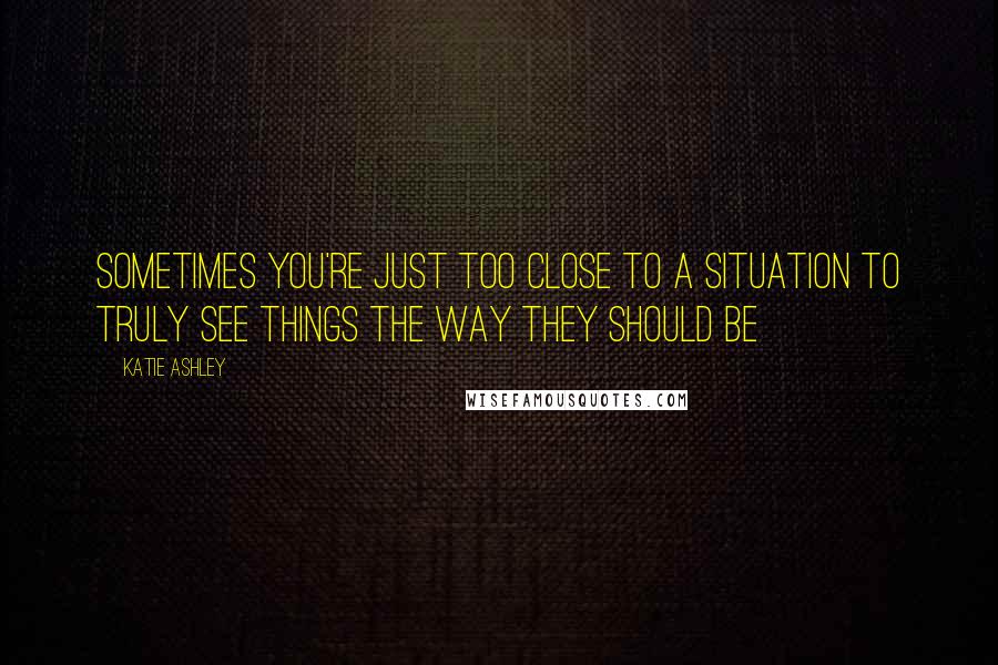 Katie Ashley quotes: Sometimes you're just too close to a situation to truly see things the way they should be