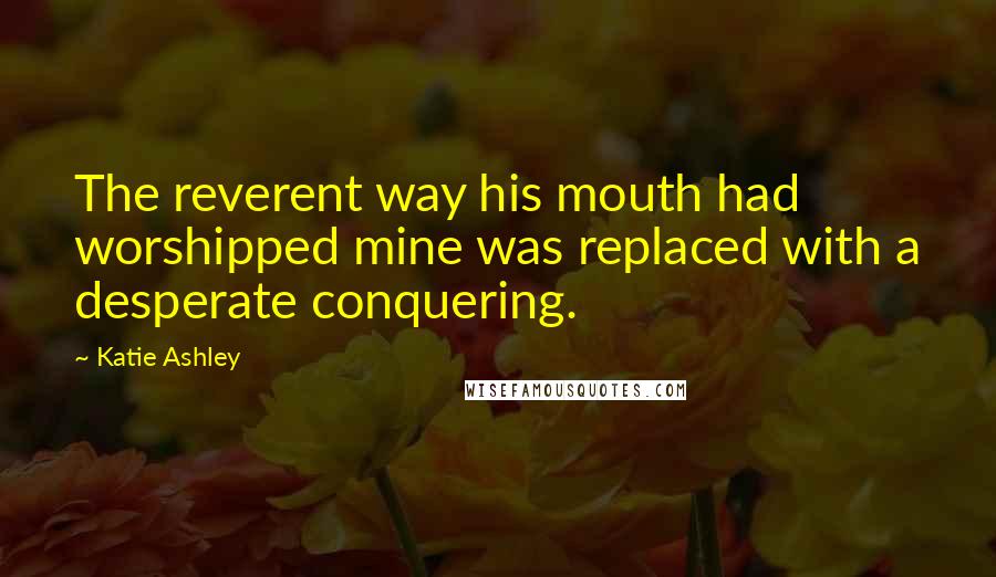 Katie Ashley quotes: The reverent way his mouth had worshipped mine was replaced with a desperate conquering.