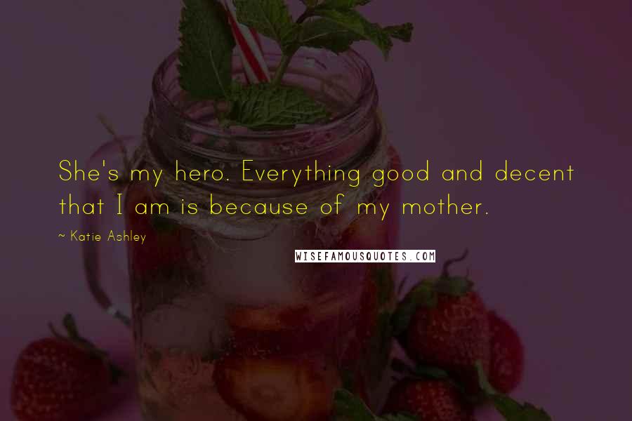 Katie Ashley quotes: She's my hero. Everything good and decent that I am is because of my mother.