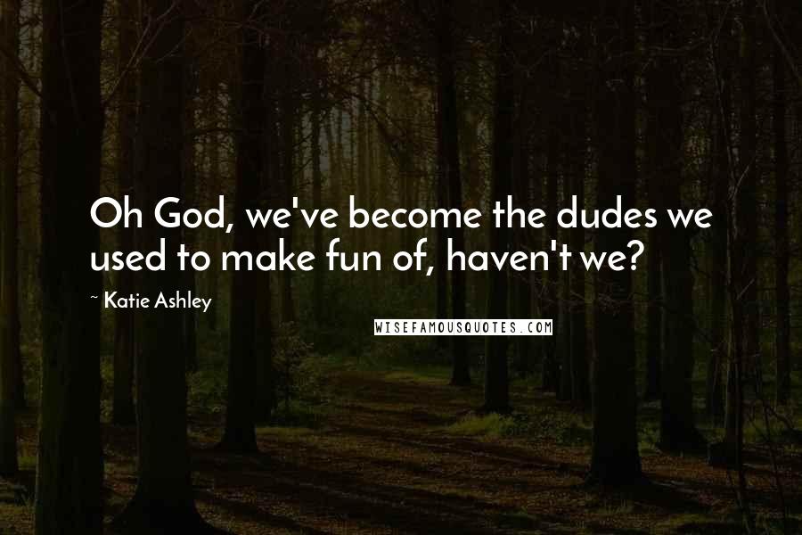 Katie Ashley quotes: Oh God, we've become the dudes we used to make fun of, haven't we?