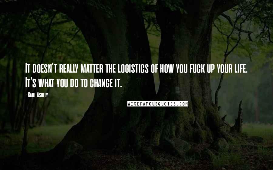 Katie Ashley quotes: It doesn't really matter the logistics of how you fuck up your life. It's what you do to change it.