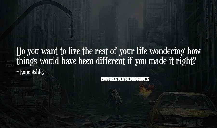 Katie Ashley quotes: Do you want to live the rest of your life wondering how things would have been different if you made it right?