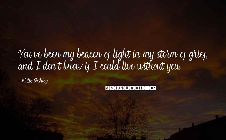 Katie Ashley quotes: You've been my beacon of light in my storm of grief, and I don't know if I could live without you.