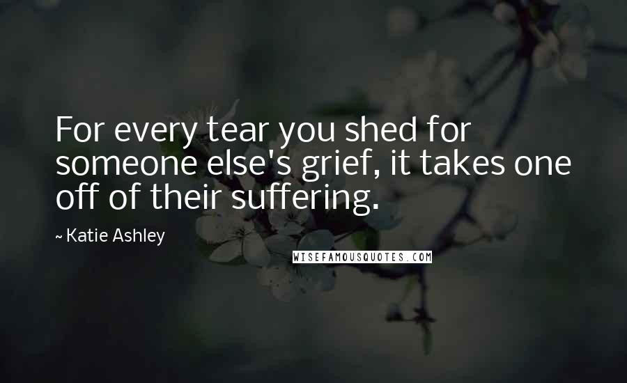 Katie Ashley quotes: For every tear you shed for someone else's grief, it takes one off of their suffering.