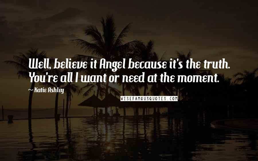 Katie Ashley quotes: Well, believe it Angel because it's the truth. You're all I want or need at the moment.