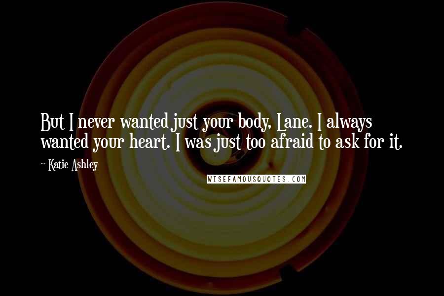 Katie Ashley quotes: But I never wanted just your body, Lane. I always wanted your heart. I was just too afraid to ask for it.