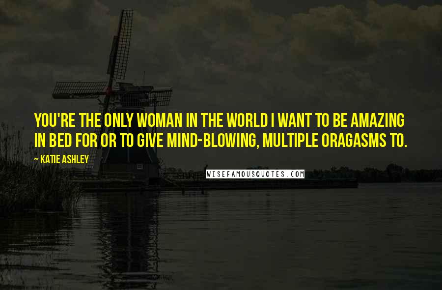 Katie Ashley quotes: You're the only woman in the world I want to be amazing in bed for or to give mind-blowing, multiple oragasms to.