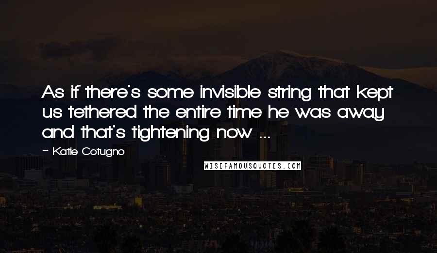 Katie Cotugno quotes: As if there's some invisible string that kept us tethered the entire time he was away and that's tightening now ...