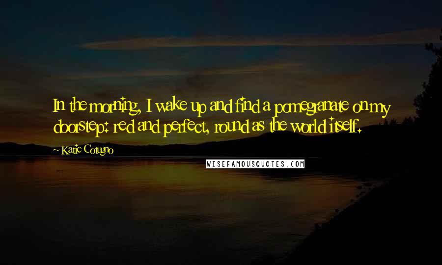 Katie Cotugno quotes: In the morning, I wake up and find a pomegranate on my doorstep: red and perfect, round as the world itself.