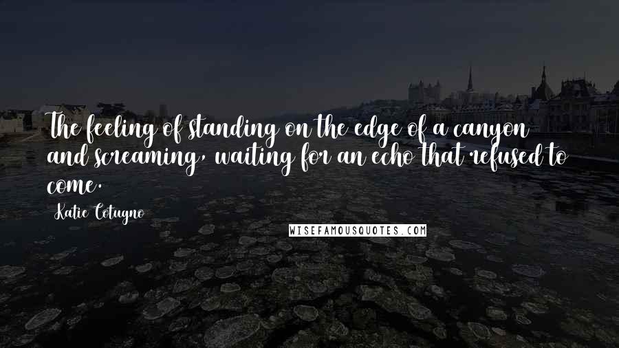 Katie Cotugno quotes: The feeling of standing on the edge of a canyon and screaming, waiting for an echo that refused to come.