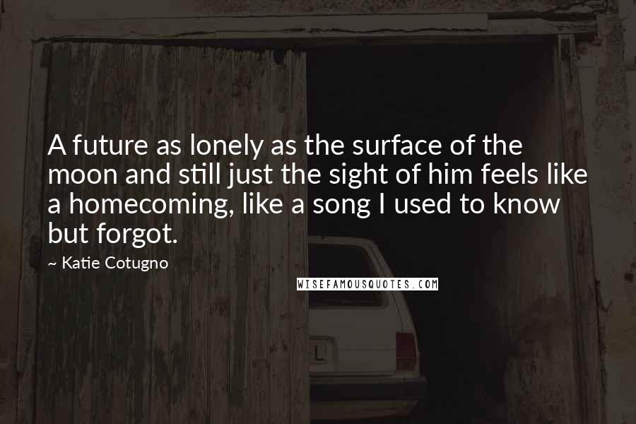 Katie Cotugno quotes: A future as lonely as the surface of the moon and still just the sight of him feels like a homecoming, like a song I used to know but forgot.