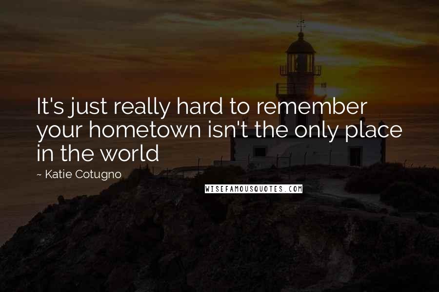 Katie Cotugno quotes: It's just really hard to remember your hometown isn't the only place in the world