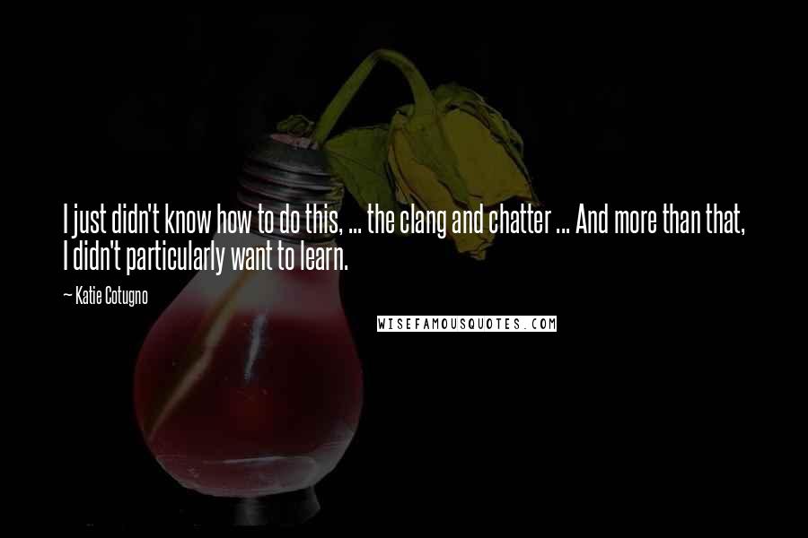 Katie Cotugno quotes: I just didn't know how to do this, ... the clang and chatter ... And more than that, I didn't particularly want to learn.