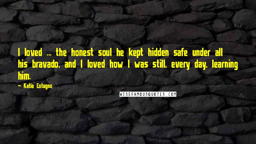 Katie Cotugno quotes: I loved ... the honest soul he kept hidden safe under all his bravado, and I loved how I was still, every day, learning him.