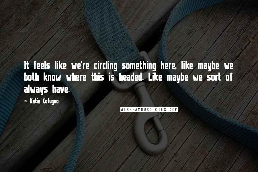 Katie Cotugno quotes: It feels like we're circling something here, like maybe we both know where this is headed. Like maybe we sort of always have.