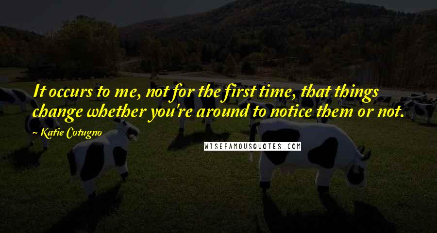 Katie Cotugno quotes: It occurs to me, not for the first time, that things change whether you're around to notice them or not.