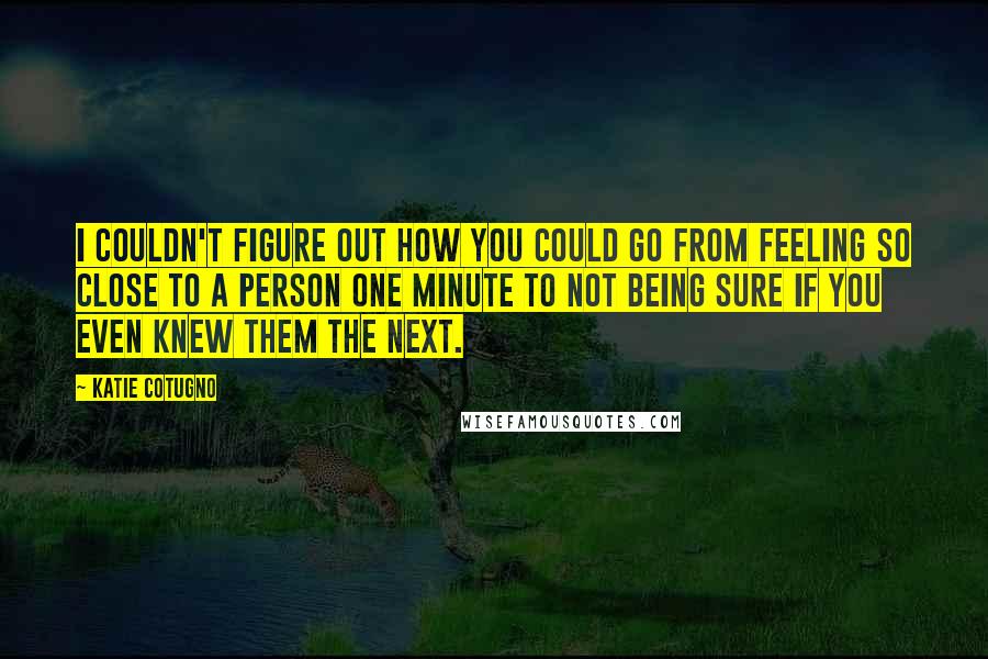 Katie Cotugno quotes: I couldn't figure out how you could go from feeling so close to a person one minute to not being sure if you even knew them the next.