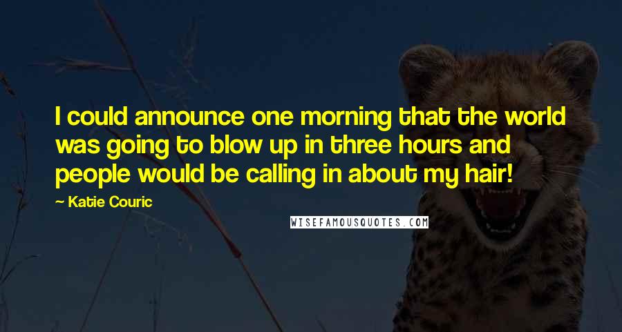 Katie Couric quotes: I could announce one morning that the world was going to blow up in three hours and people would be calling in about my hair! Katie Couric quotes: I could announce one morning that the world was going to blow up in three hours and people would be calling in about my hair!