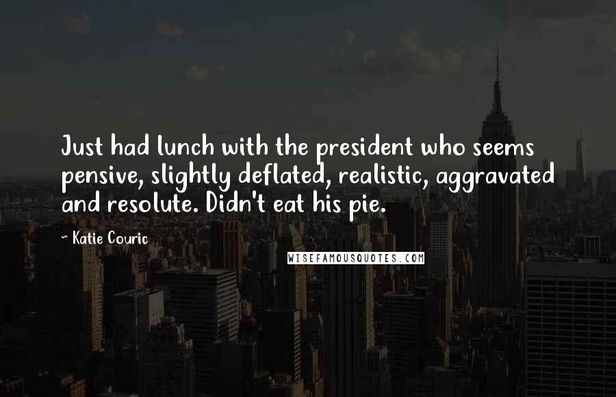 Katie Couric quotes: Just had lunch with the president who seems pensive, slightly deflated, realistic, aggravated and resolute. Didn't eat his pie.