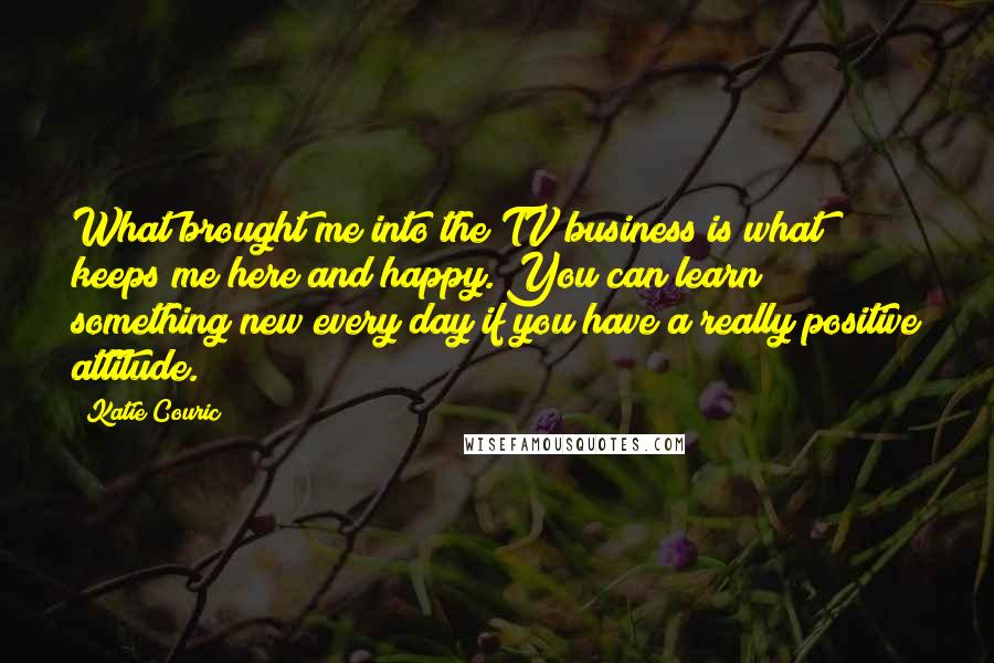 Katie Couric quotes: What brought me into the TV business is what keeps me here and happy. You can learn something new every day if you have a really positive attitude. Katie Couric quotes: What brought me into the TV business is what keeps me here and happy. You can learn something new every day if you have a really positive attitude.