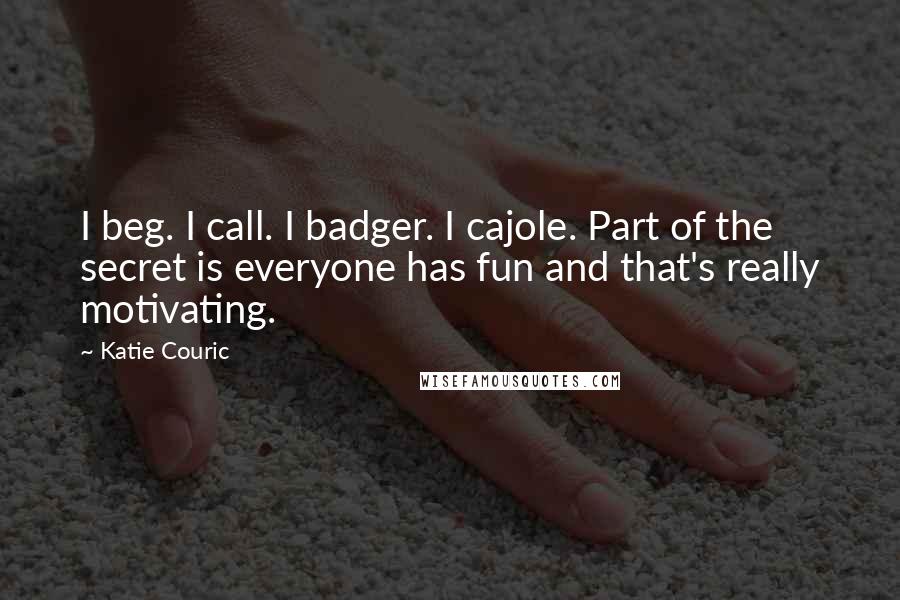 Katie Couric quotes: I beg. I call. I badger. I cajole. Part of the secret is everyone has fun and that's really motivating.