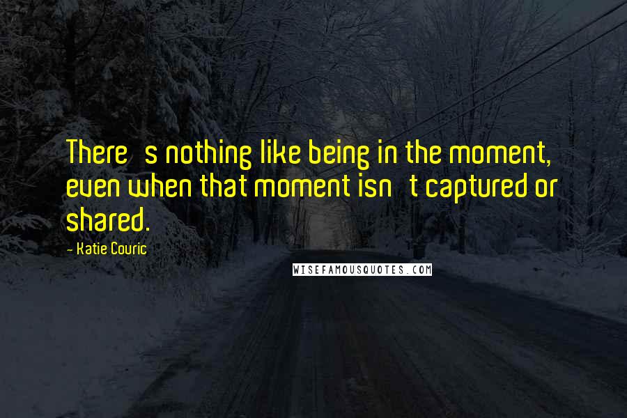 Katie Couric quotes: There's nothing like being in the moment, even when that moment isn't captured or shared.