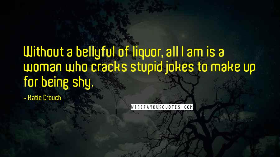 Katie Crouch quotes: Without a bellyful of liquor, all I am is a woman who cracks stupid jokes to make up for being shy.