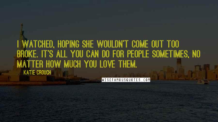 Katie Crouch quotes: I watched, hoping she wouldn't come out too broke. It's all you can do for people sometimes, no matter how much you love them. Katie Crouch quotes: I watched, hoping she wouldn't come out too broke. It's all you can do for people sometimes, no matter how much you love them.